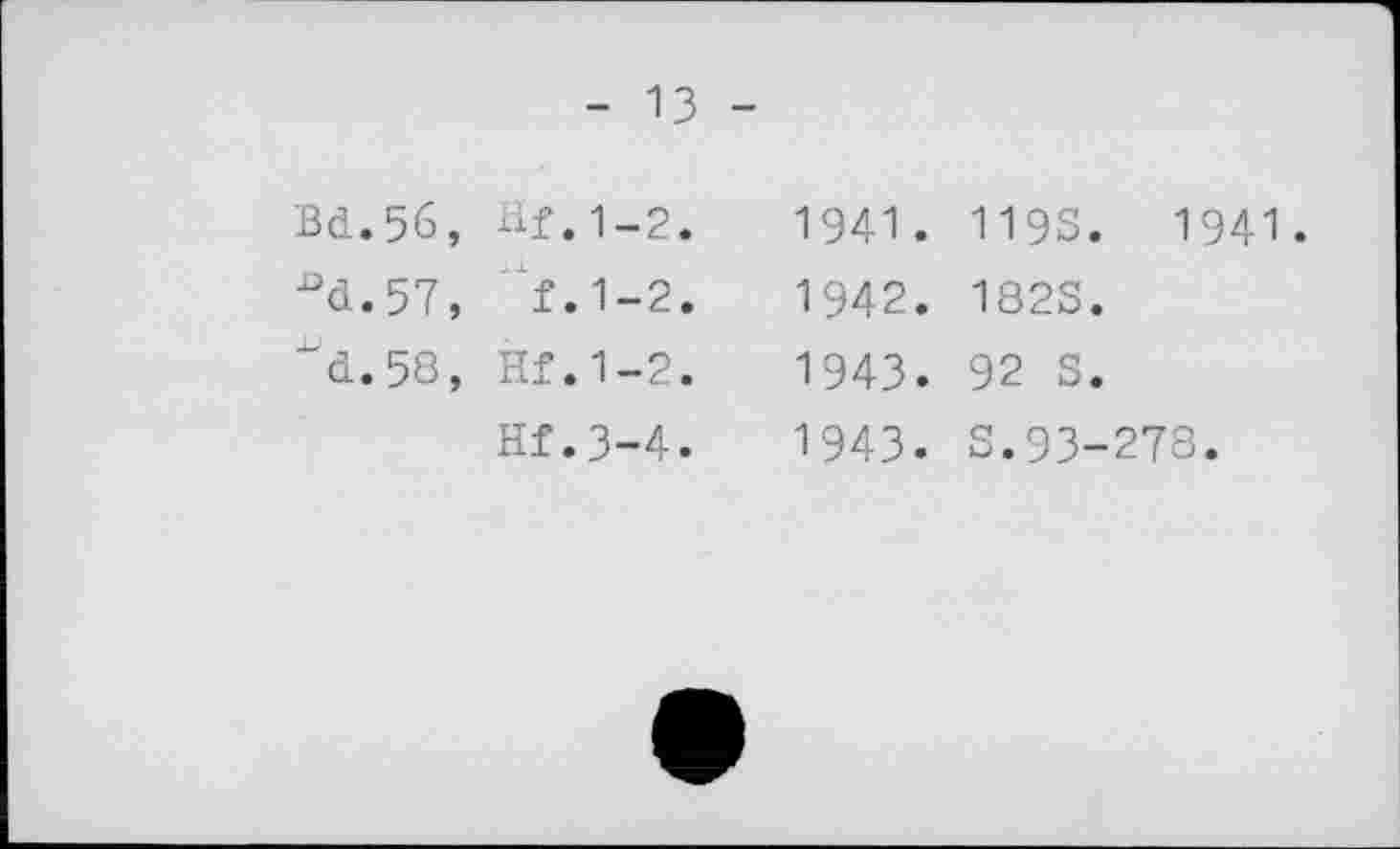 ﻿- 13 -
Bd.56, ■°d.57, ^d. 5S,
Hf.1-2.
f.1-2.
Hf.1-2.
Hf.3-4.
1941. 119S. 1941.
1942.	182S.
1943.	92 S.
1943. S.93-278.